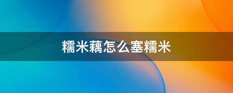 糯米藕怎么塞糯米 往藕里面塞糯米有什么好的方法吗