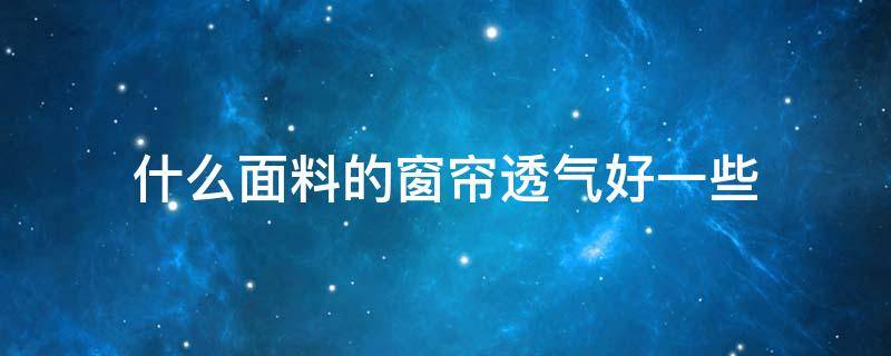 什么面料的窗帘透气好一些（什么面料的窗帘比较好）