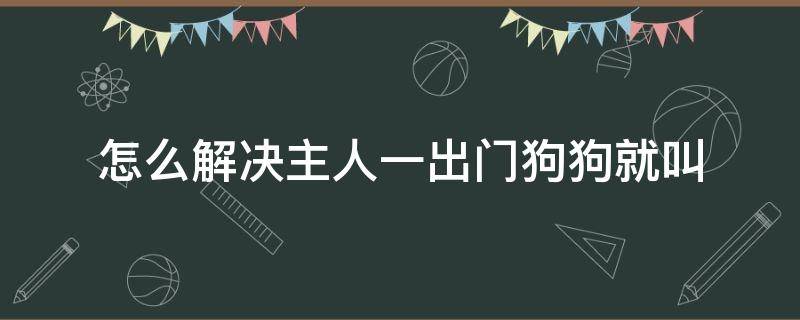 怎么解决主人一出门狗狗就叫 怎么解决主人一出门狗狗就叫,然后咬东西