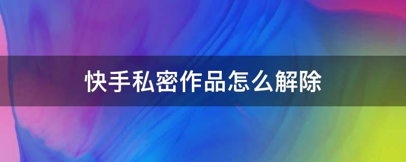 快手私密作品怎么解除 快手私密作品怎么解除作品怎么删除掉