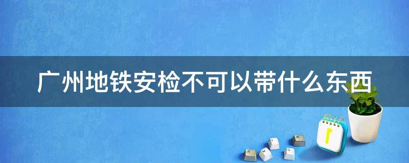 广州地铁安检不可以带什么东西（广州地铁安检不可以带什么东西进去）