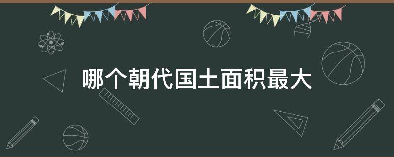 哪个朝代国土面积最大（哪个朝代国土面积最大,有多大）