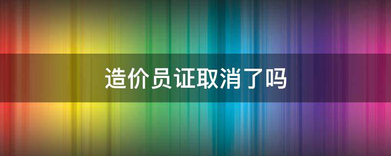 造价员证取消了吗（造价员证取消了吗以前的证还能用吗）