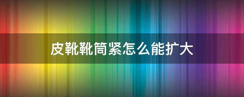 皮靴靴筒紧怎么能扩大 高筒靴筒紧怎么能扩大