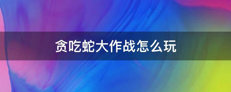 贪吃蛇大作战怎么玩 贪吃蛇大作战怎么玩不了