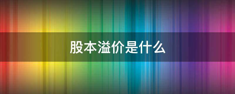 股本溢价是什么 股本溢价是什么意思通俗点讲