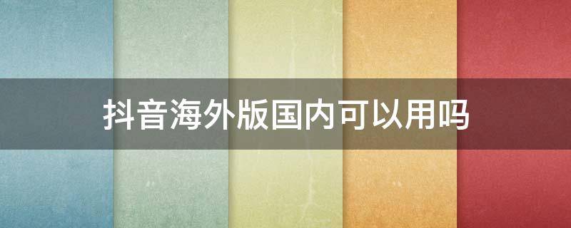 抖音海外版国内可以用吗（国内版抖音在国外能使用吗）