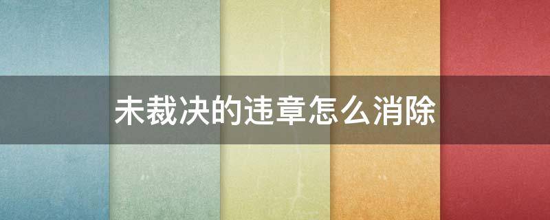 未裁决的违章怎么消除 违章未裁决会自动取消吗