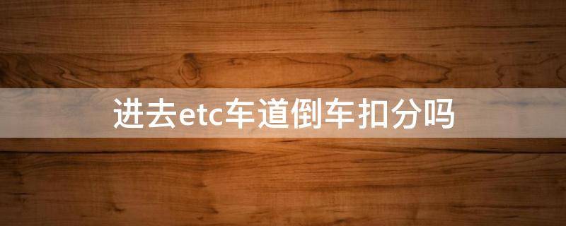 进去etc车道倒车扣分吗（高速路口进错etc车道倒车会扣分吗）