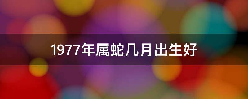 1977年属蛇几月出生好（1977年属蛇几月出生好女宝）