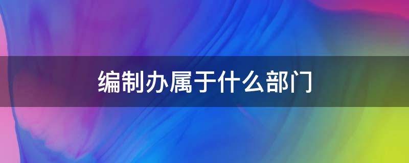 编制办属于什么部门 编制是什么部门