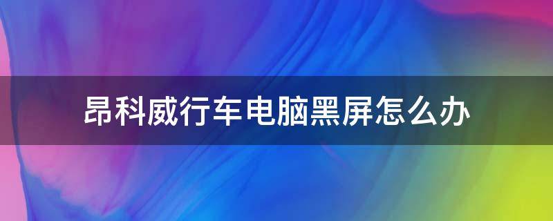 昂科威行车电脑黑屏怎么办 昂科威黑屏是怎么回事