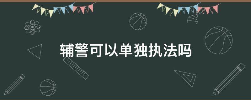 辅警可以单独执法吗 交警辅警可以单独执法吗