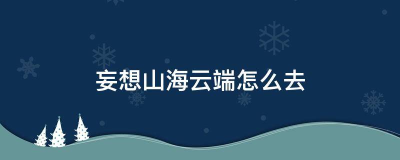 妄想山海云端怎么去（妄想山海云端怎么去火箭怎么发射）