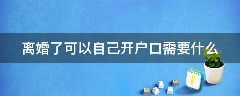 离婚了可以自己开户口需要什么 离婚了可以自己开户口需要什么条件