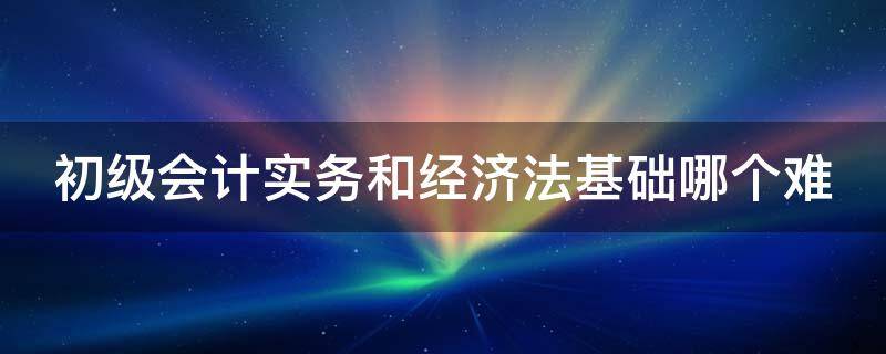 初级会计实务和经济法基础哪个难（初级会计实务和经济法基础哪个难度大）