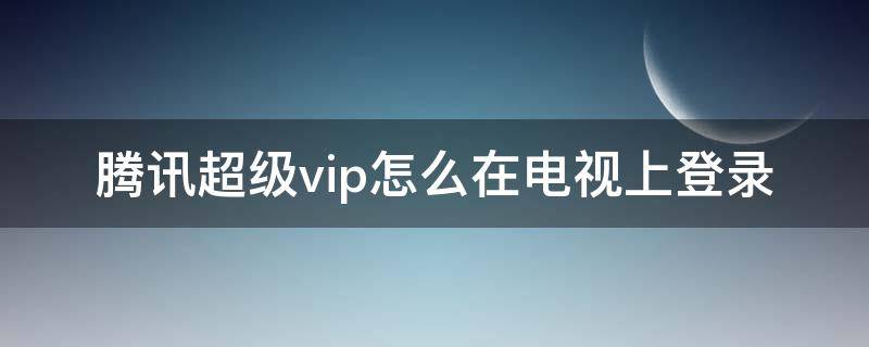 腾讯超级vip怎么在电视上登录（手机腾讯超级vip怎么登陆电视）