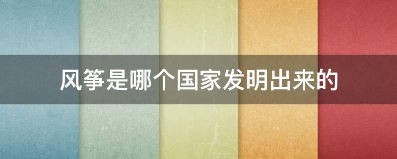 风筝是哪个国家发明出来的 风筝是哪个国家发明的呢