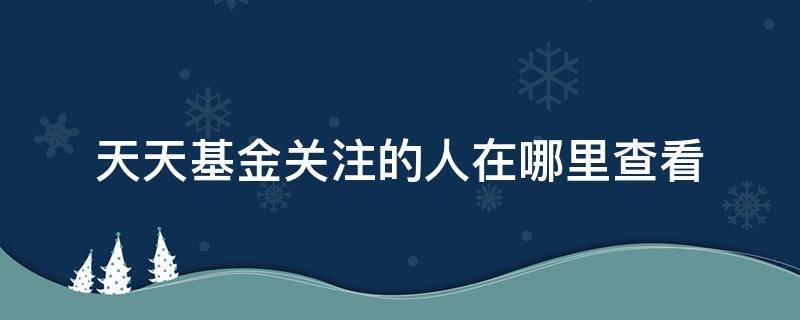 天天基金关注的人在哪里查看（天天基金怎么看关注的用户）