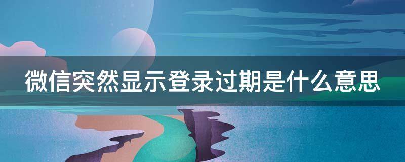 微信突然显示登录过期是什么意思 微信突然显示登录过期是什么意思呀