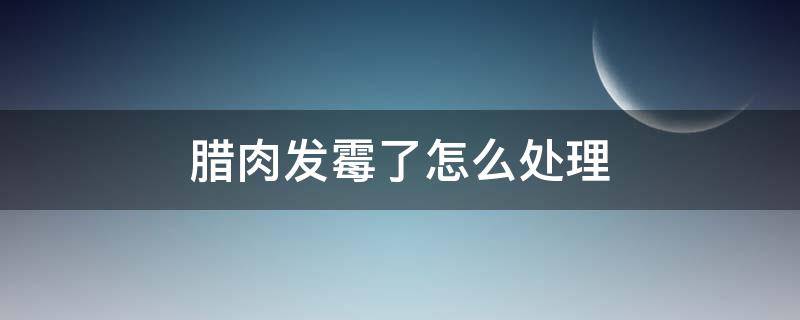 腊肉发霉了怎么处理（腊肉发霉了怎么处理,阴雨天）