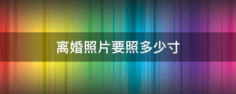 离婚照片要照多少寸 离婚照片要照多少寸什么底色尺寸