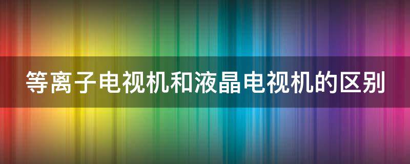 等离子电视机和液晶电视机的区别 等离子电视机和液晶电视机的区别是什么