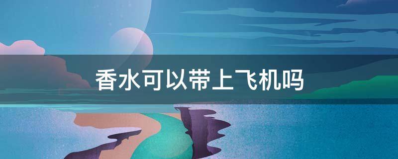 香水可以带上飞机吗 100ml香水可以带上飞机吗