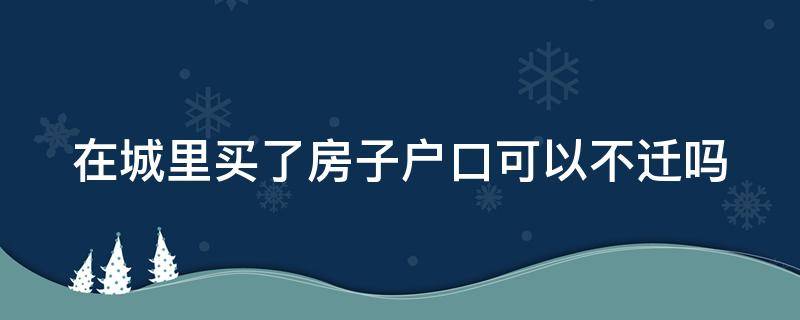 在城里买了房子户口可以不迁吗（在城里买房不迁也可以办房产证吗）