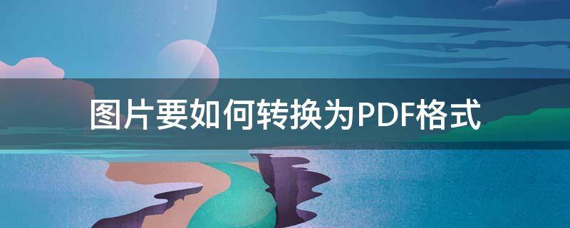 图片要如何转换为PDF格式 如何把图片格式转换为pdf