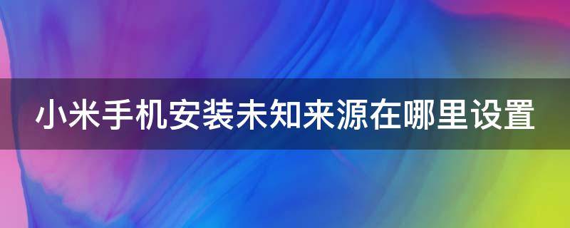 小米手机安装未知来源在哪里设置（小米手机安装未知来源应用在哪里设置）