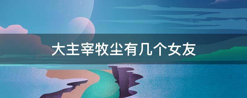 大主宰牧尘有几个女友 大主宰牧尘有几个女友是什么身份