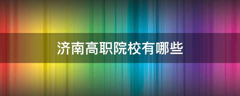 济南高职院校有哪些（济南高职院校有哪些286分能上那所学校）