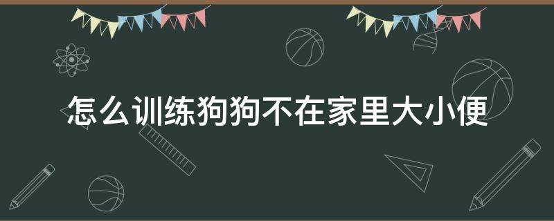 怎么训练狗狗不在家里大小便 怎么训练狗狗不在家里大小便两个月