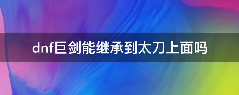 dnf巨剑能继承到太刀上面吗 dnf巨剑可以继承到太刀吗