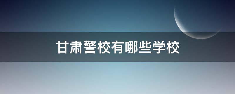 甘肃警校有哪些学校 甘肃最好的警校是哪所