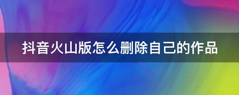 抖音火山版怎么删除自己的作品（抖音火山版怎么删除自己的作品和评论）