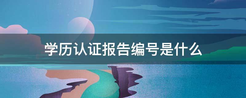 学历认证报告编号是什么 学历认证报告编号是什么意思