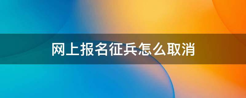 网上报名征兵怎么取消（网上征兵报名如何取消）