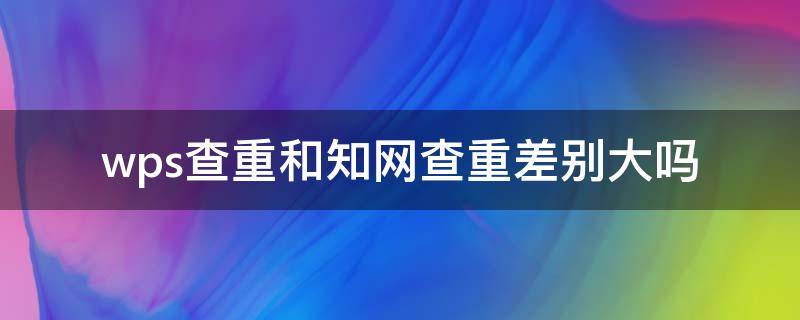 wps查重和知网查重差别大吗 wps查重与知网查重