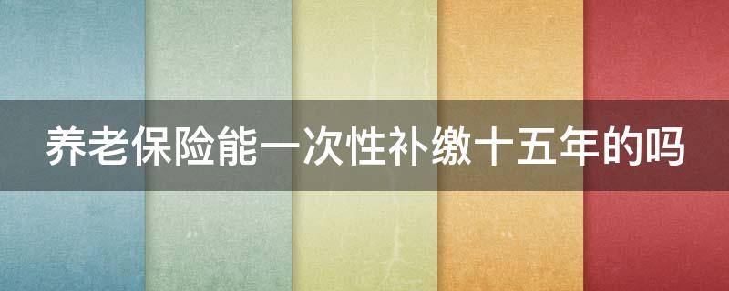 养老保险能一次性补缴十五年的吗（养老保险能一次性补缴十五年的吗?）