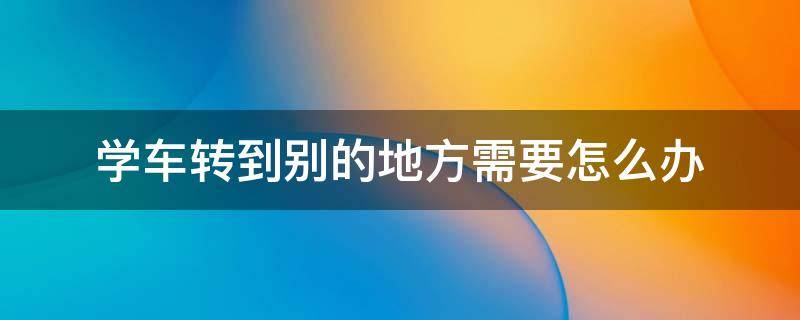 学车转到别的地方需要怎么办 学车可以转到别的地方学吗