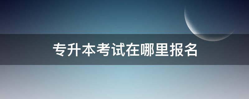 专升本考试在哪里报名 专升本考试去哪里报名