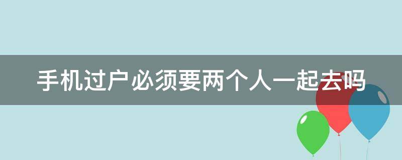 手机过户必须要两个人一起去吗 手机过户是不是双方都要到场