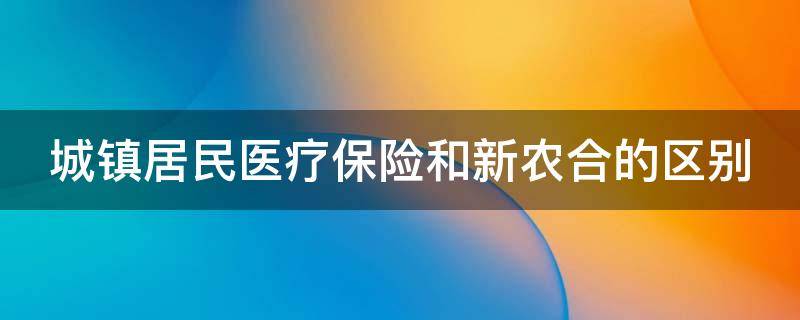 城镇居民医疗保险和新农合的区别（城镇居民医疗保险和新农合的区别是什么）