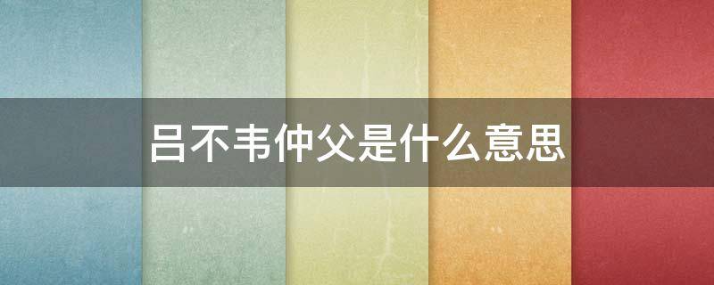 吕不韦仲父是什么意思 吕不韦的仲父谁封的