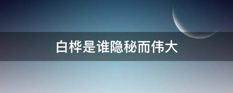 白桦是谁隐秘而伟大 白桦 隐秘而伟大