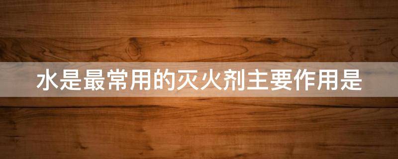 水是最常用的灭火剂主要作用是 水是最常用的灭火剂主要作用是啥