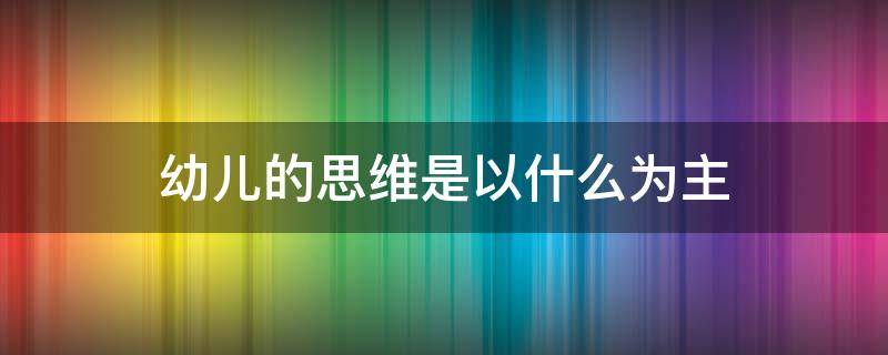 幼儿的思维是以什么为主（幼儿的思维是以什么为主,应注重引导幼儿通过）