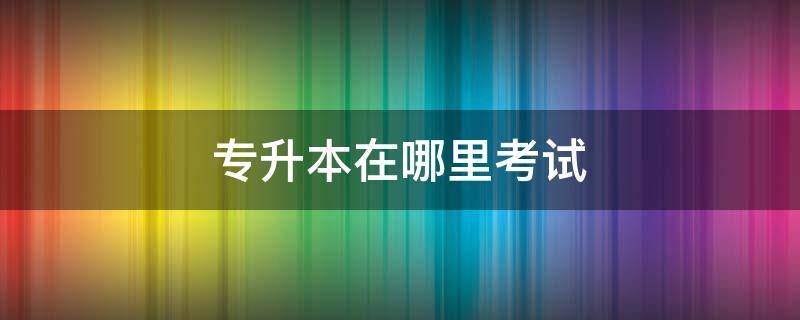 专升本在哪里考试（浙江专升本在哪里考试）